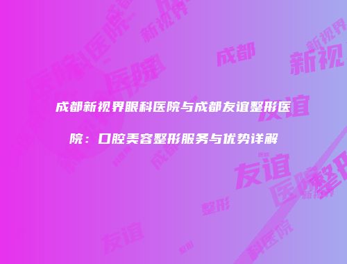 成都新视界眼科医院与成都友谊整形医院：口腔美容整形服务与优势详解