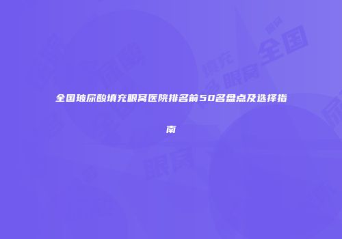 全国玻尿酸填充眼窝医院排名前50名盘点及选择指南