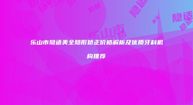 乐山市隐适美全隐形矫正价格解析及优质牙科机构推荐