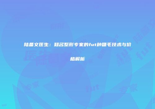 陆备文医生：知名整形专家的fut种睫毛技术与价格解析