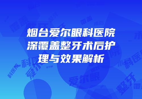 烟台爱尔眼科医院深覆盖整牙术后护理与效果解析