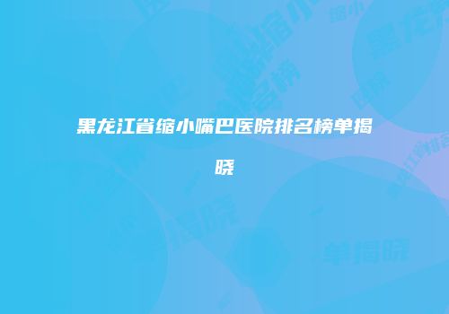 黑龙江省缩小嘴巴医院排名榜单揭晓
