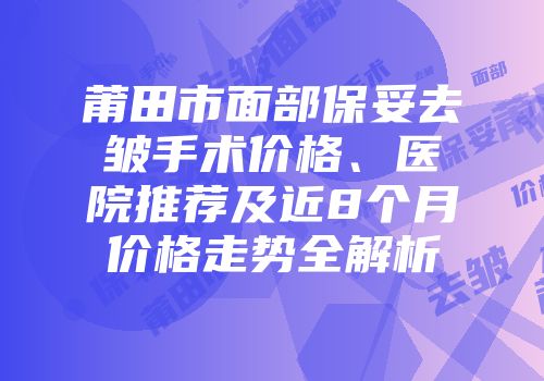 莆田市面部保妥去皱手术价格、医院推荐及近8个月价格走势全解析