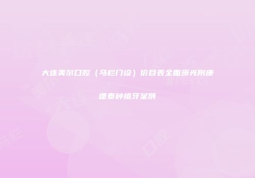 大连美尔口腔（马栏门诊）价目表全面曝光附康德泰种植牙案例