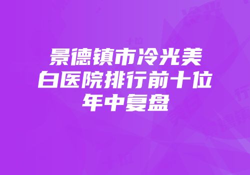 景德镇市冷光美白医院排行前十位年中复盘