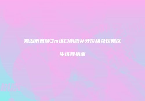 芜湖市首颗3m进口树脂补牙价格及医院医生推荐指南