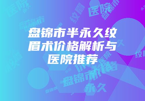 盘锦市半永久纹眉术价格解析与医院推荐