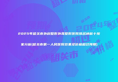 2025年韶关市外科整形外耳整形医院排名榜前十挨家分析(韶关市第一人民医院效果及价格超过预期)