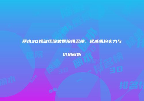 丽水3D螺旋线除皱医院排名榜：权威机构实力与价格解析