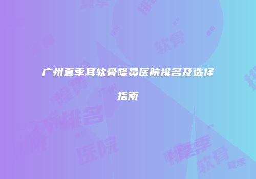 广州夏季耳软骨隆鼻医院排名及选择指南