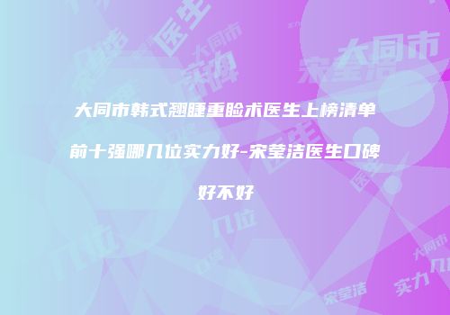 大同市韩式翘睫重睑术医生上榜清单前十强哪几位实力好-宋莹洁医生口碑好不好