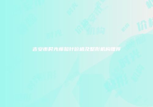 吉安市时光瘦脸针价格及整形机构推荐