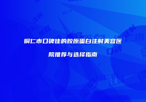 铜仁市口碑佳的胶原蛋白注射美容医院推荐与选择指南
