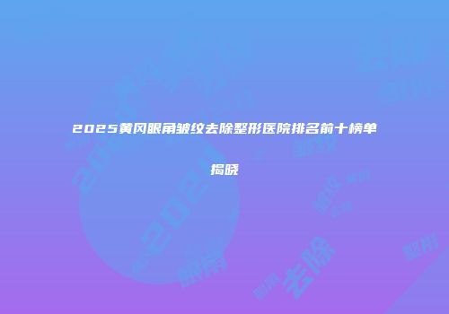 2025黄冈眼角皱纹去除整形医院排名前十榜单揭晓