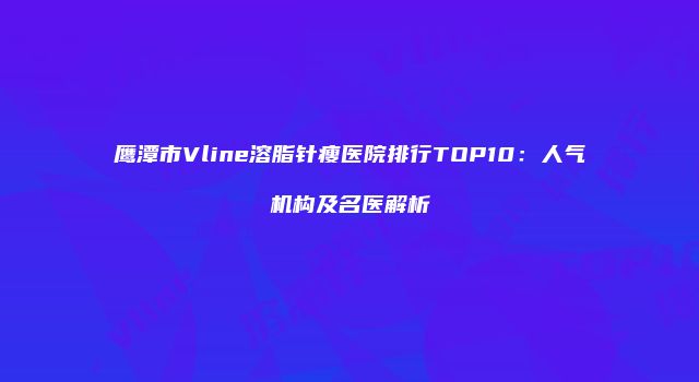 鹰潭市Vline溶脂针瘦医院排行TOP10：人气机构及名医解析