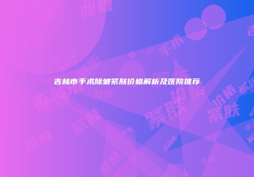 吉林市手术除皱紧肤价格解析及医院推荐