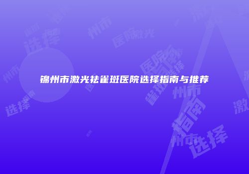 锦州市激光祛雀斑医院选择指南与推荐
