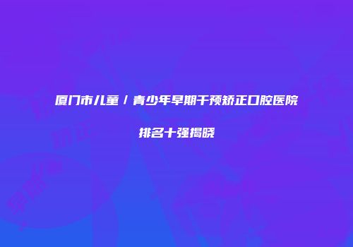 厦门市儿童／青少年早期干预矫正口腔医院排名十强揭晓
