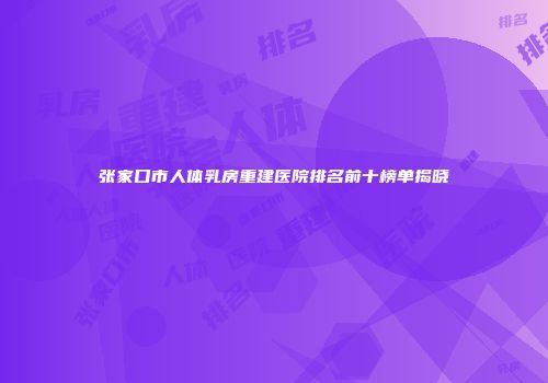 张家口市人体乳房重建医院排名前十榜单揭晓