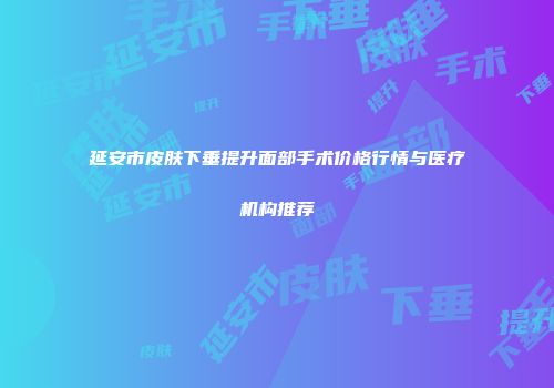 延安市皮肤下垂提升面部手术价格行情与医疗机构推荐