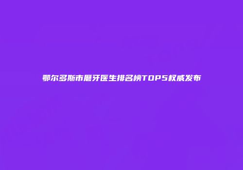 鄂尔多斯市磨牙医生排名榜TOP5权威发布