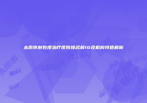太原市割包皮治疗医院排名前10及机构特色解析