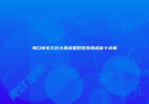 海口市毛孔过大美容整形医院排名前十详解