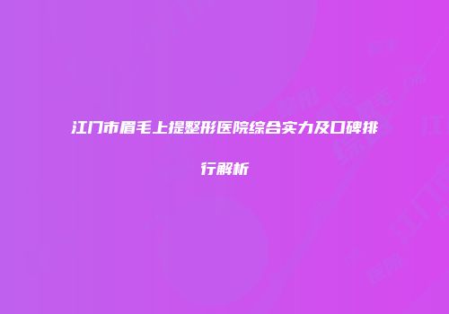 江门市眉毛上提整形医院综合实力及口碑排行解析