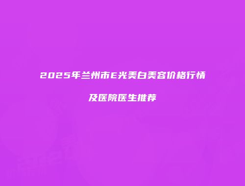 2025年兰州市E光美白美容价格行情及医院医生推荐