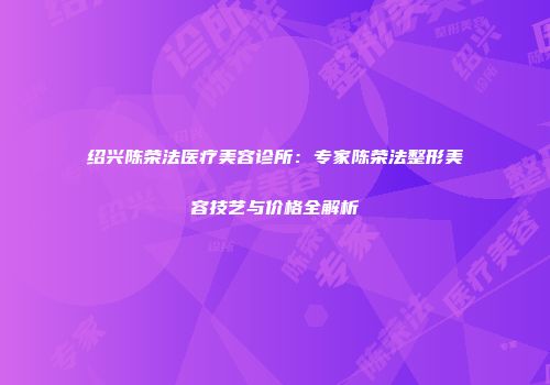 绍兴陈荣法医疗美容诊所：专家陈荣法整形美容技艺与价格全解析