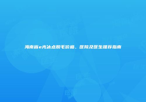 海南省e光冰点脱毛价格、医院及医生推荐指南