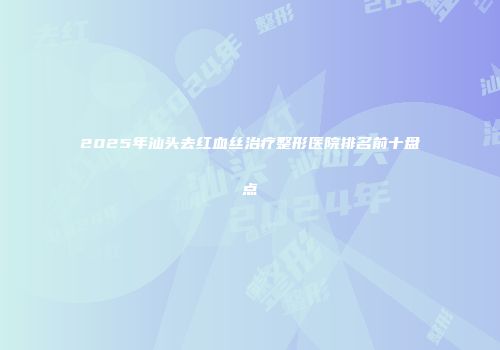 2025年汕头去红血丝治疗整形医院排名前十盘点
