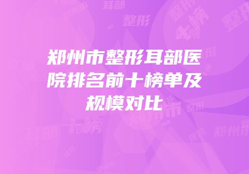 郑州市整形耳部医院排名前十榜单及规模对比