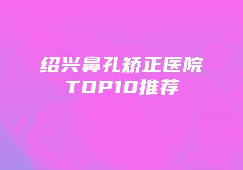 绍兴鼻孔矫正医院TOP10推荐