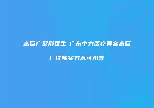 高巨广整形医生-广东中力医疗美容高巨广医师实力不可小觑