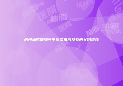 杭州抽脂隆胸三甲医院排名及整形案例推荐