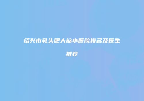 绍兴市乳头肥大缩小医院排名及医生推荐