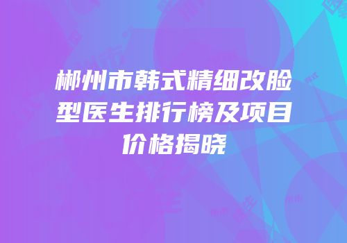 郴州市韩式精细改脸型医生排行榜及项目价格揭晓