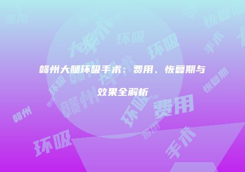 赣州大腿环吸手术：费用、恢复期与效果全解析