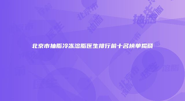 北京市抽脂冷冻溶脂医生排行前十名榜单揭晓