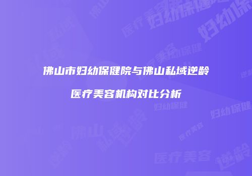 佛山市妇幼保健院与佛山私域逆龄医疗美容机构对比分析