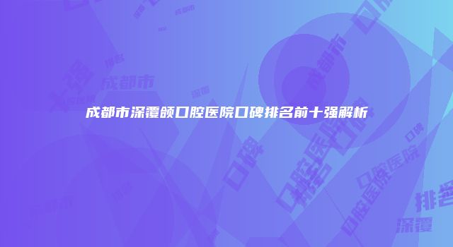 成都市深覆颌口腔医院口碑排名前十强解析