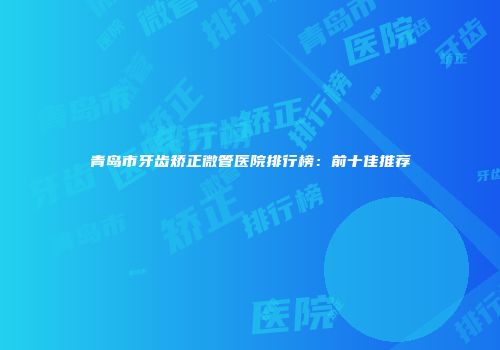 青岛市牙齿矫正微管医院排行榜：前十佳推荐