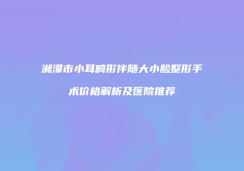 湘潭市小耳畸形伴随大小脸整形手术价格解析及医院推荐