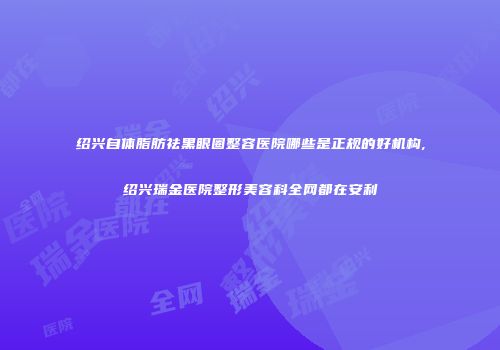 绍兴自体脂肪祛黑眼圈整容医院哪些是正规的好机构,绍兴瑞金医院整形美容科全网都在安利