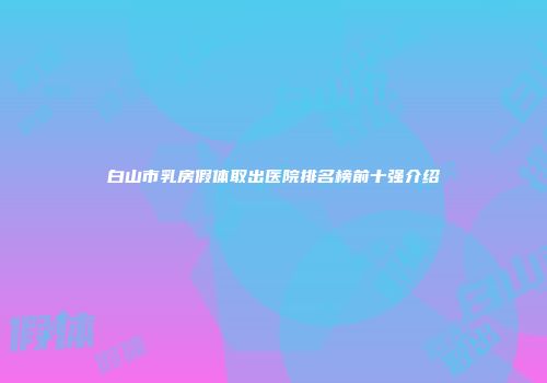 白山市乳房假体取出医院排名榜前十强介绍