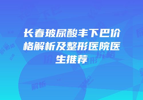 长春玻尿酸丰下巴价格解析及整形医院医生推荐