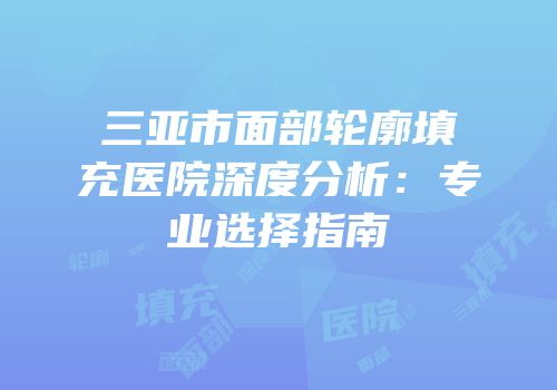 三亚市面部轮廓填充医院深度分析：专业选择指南