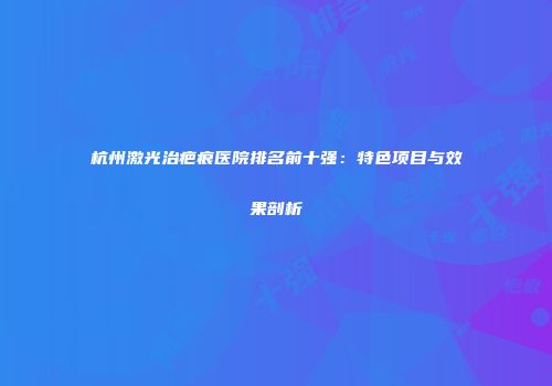 杭州激光治疤痕医院排名前十强：特色项目与效果剖析