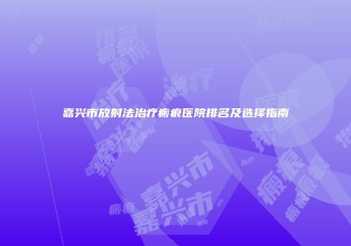 嘉兴市放射法治疗瘢痕医院排名及选择指南